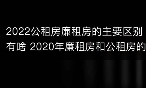 2022公租房廉租房的主要区别有啥 2020年廉租房和公租房的区别