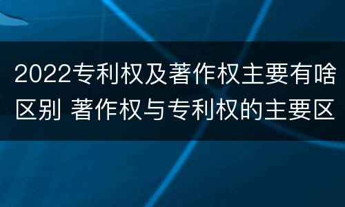 2022专利权及著作权主要有啥区别 著作权与专利权的主要区别