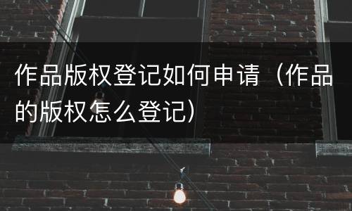 作品版权登记如何申请（作品的版权怎么登记）