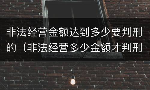 非法经营金额达到多少要判刑的（非法经营多少金额才判刑）