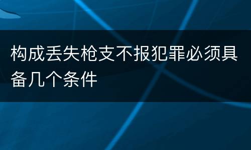构成丢失枪支不报犯罪必须具备几个条件