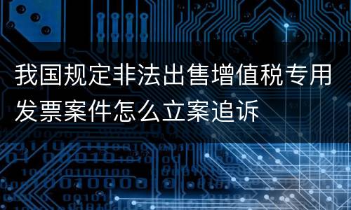 我国规定非法出售增值税专用发票案件怎么立案追诉