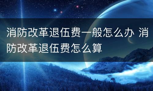 消防改革退伍费一般怎么办 消防改革退伍费怎么算