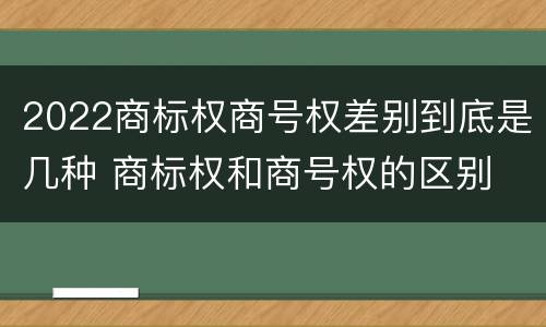 2022商标权商号权差别到底是几种 商标权和商号权的区别