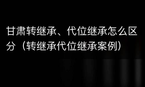 甘肃转继承、代位继承怎么区分（转继承代位继承案例）