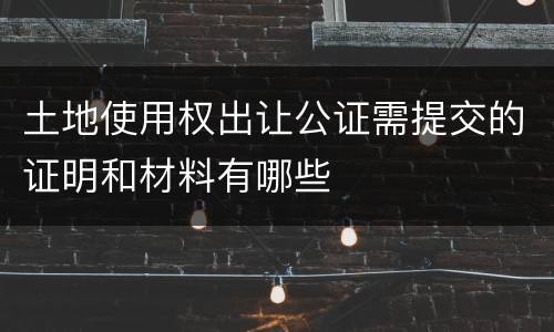 土地使用权出让公证需提交的证明和材料有哪些