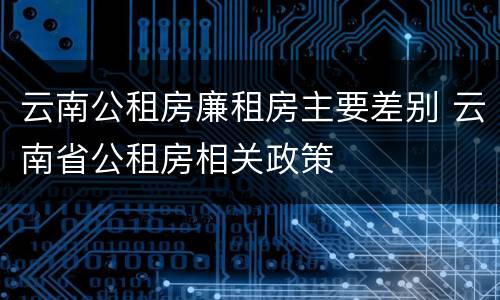 云南公租房廉租房主要差别 云南省公租房相关政策