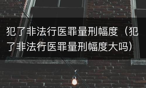 犯了非法行医罪量刑幅度（犯了非法行医罪量刑幅度大吗）