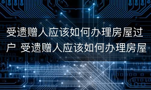 受遗赠人应该如何办理房屋过户 受遗赠人应该如何办理房屋过户