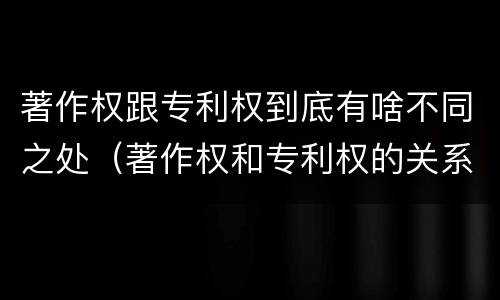 著作权跟专利权到底有啥不同之处（著作权和专利权的关系如何）