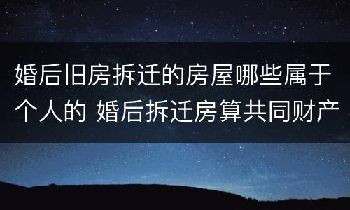 婚后旧房拆迁的房屋哪些属于个人的 婚后拆迁房算共同财产吗