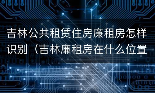 吉林公共租赁住房廉租房怎样识别（吉林廉租房在什么位置）