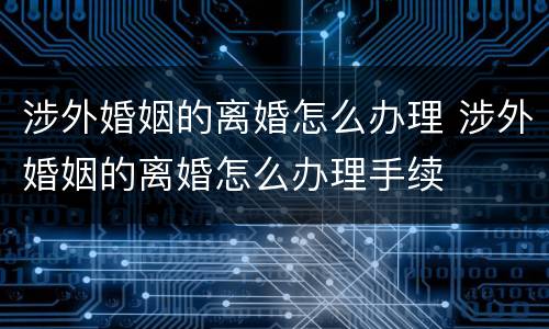 涉外婚姻的离婚怎么办理 涉外婚姻的离婚怎么办理手续