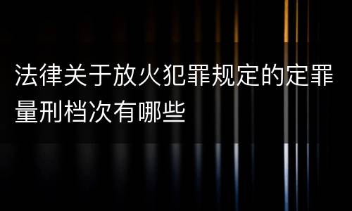 法律关于放火犯罪规定的定罪量刑档次有哪些