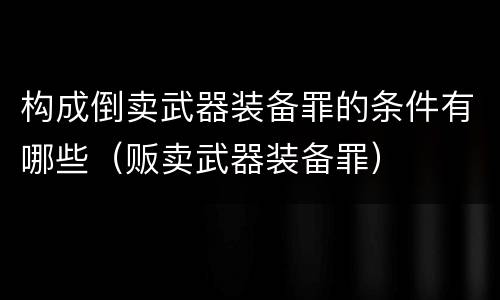 构成倒卖武器装备罪的条件有哪些（贩卖武器装备罪）