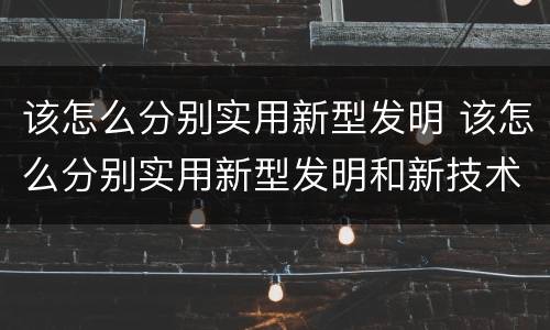 该怎么分别实用新型发明 该怎么分别实用新型发明和新技术