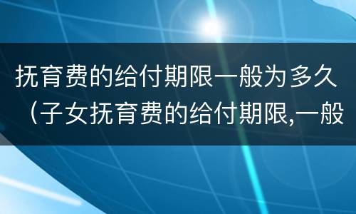抚育费的给付期限一般为多久（子女抚育费的给付期限,一般至子女(周岁为止）