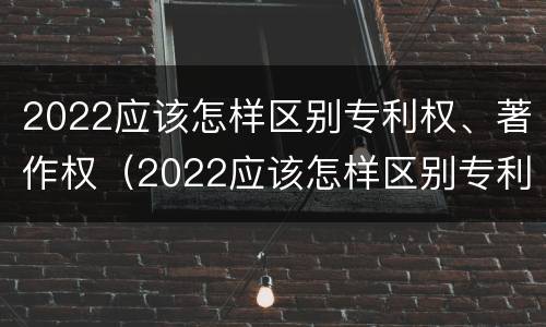2022应该怎样区别专利权、著作权（2022应该怎样区别专利权,著作权是否合法）