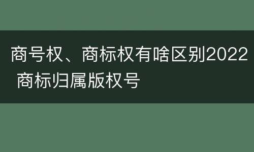 商号权、商标权有啥区别2022 商标归属版权号