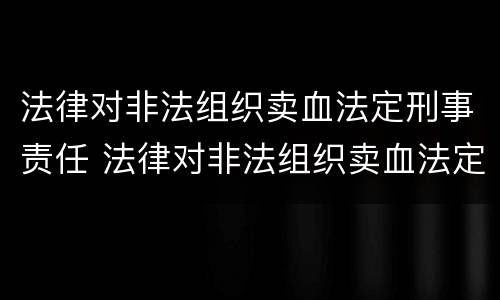 法律对非法组织卖血法定刑事责任 法律对非法组织卖血法定刑事责任的定义