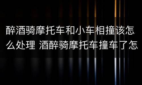 醉酒骑摩托车和小车相撞该怎么处理 酒醉骑摩托车撞车了怎么处理