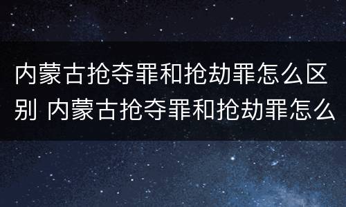 内蒙古抢夺罪和抢劫罪怎么区别 内蒙古抢夺罪和抢劫罪怎么区别的