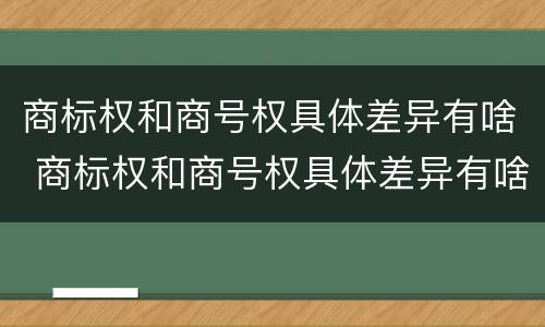 商标权和商号权具体差异有啥 商标权和商号权具体差异有啥区别