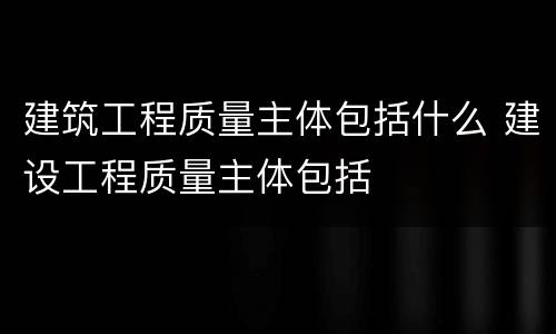 建筑工程质量主体包括什么 建设工程质量主体包括