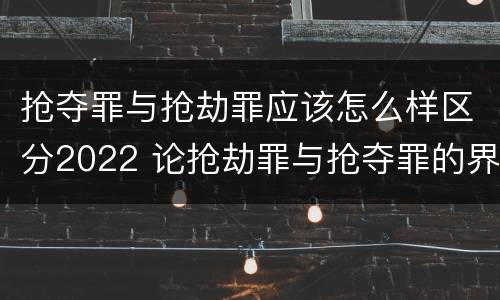 抢夺罪与抢劫罪应该怎么样区分2022 论抢劫罪与抢夺罪的界限