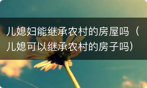 儿媳妇能继承农村的房屋吗（儿媳可以继承农村的房子吗）