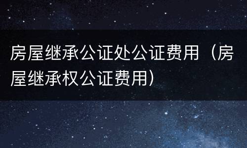 房屋继承公证处公证费用（房屋继承权公证费用）