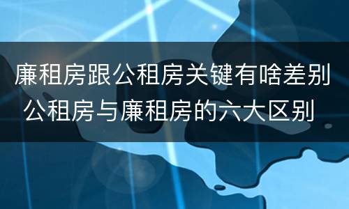 廉租房跟公租房关键有啥差别 公租房与廉租房的六大区别