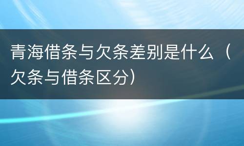 青海借条与欠条差别是什么（欠条与借条区分）