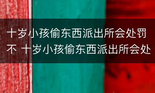 十岁小孩偷东西派出所会处罚不 十岁小孩偷东西派出所会处罚不