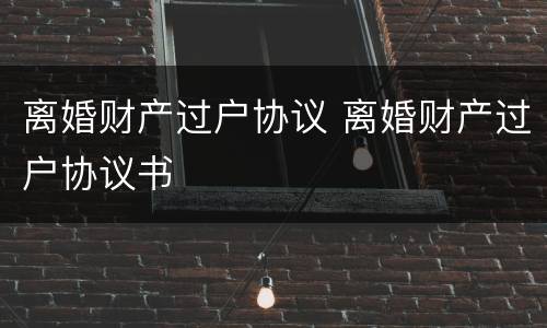 离婚财产过户协议 离婚财产过户协议书