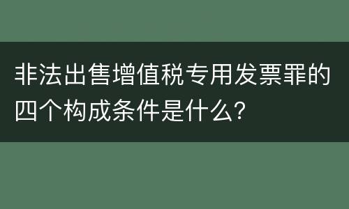 非法出售增值税专用发票罪的四个构成条件是什么？