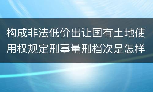 构成非法低价出让国有土地使用权规定刑事量刑档次是怎样