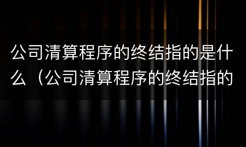 公司清算程序的终结指的是什么（公司清算程序的终结指的是什么）