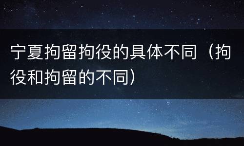 宁夏拘留拘役的具体不同（拘役和拘留的不同）