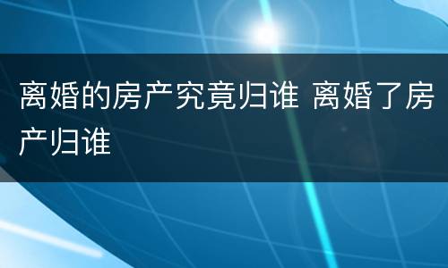 离婚的房产究竟归谁 离婚了房产归谁