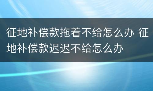 征地补偿款拖着不给怎么办 征地补偿款迟迟不给怎么办