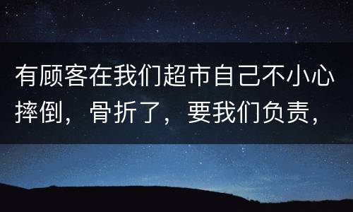 有顾客在我们超市自己不小心摔倒，骨折了，要我们负责，我们该怎么办