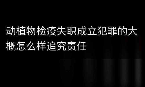 动植物检疫失职成立犯罪的大概怎么样追究责任