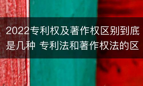 2022专利权及著作权区别到底是几种 专利法和著作权法的区别