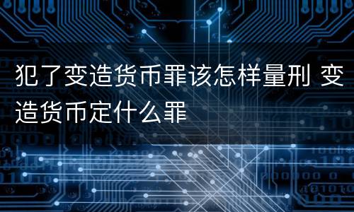 犯了变造货币罪该怎样量刑 变造货币定什么罪