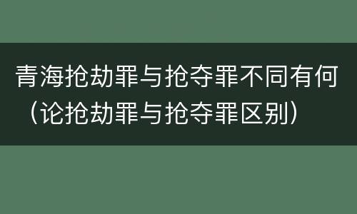 青海抢劫罪与抢夺罪不同有何（论抢劫罪与抢夺罪区别）