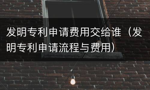 发明专利申请费用交给谁（发明专利申请流程与费用）