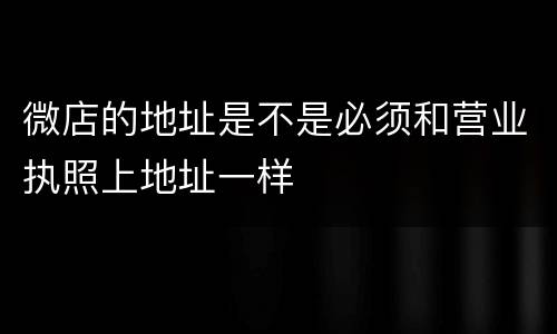 微店的地址是不是必须和营业执照上地址一样