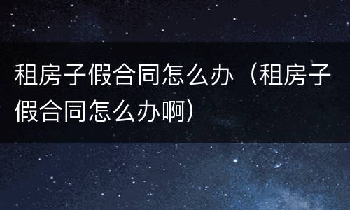 租房子假合同怎么办（租房子假合同怎么办啊）