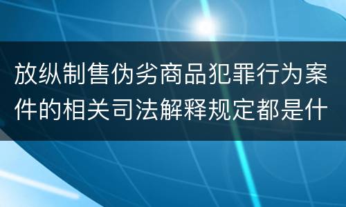 放纵制售伪劣商品犯罪行为案件的相关司法解释规定都是什么